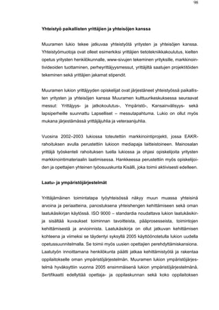 98
Yhteistyö paikallisten yrittäjien ja yhteisöjen kanssa
Muuramen lukio tekee jatkuvaa yhteistyötä yritysten ja yhteisöjen kanssa.
Yhteistyömuotoja ovat olleet esimerkiksi yrittäjien tietotekniikkakoulutus, kielten
opetus yritysten henkilökunnalle, www-sivujen tekeminen yrityksille, markkinoin-
tivideoiden tuottaminen, perheyrittäjyysmessut, yrittäjiltä saatujen projektitöiden
tekeminen sekä yrittäjien jakamat stipendit.
Muuramen lukion yrittäjyyden opiskelijat ovat järjestäneet yhteistyössä paikallis-
ten yritysten ja yhteisöjen kanssa Muuramen kulttuurikeskuksessa seuraavat
messut: Yrittäjyys- ja jatkokoulutus-, Ympäristö-, Kansainvälisyys- sekä
lapsiperheille suunnattu Lapselliset – messutapahtuma. Lukio on ollut myös
mukana järjestämässä yrittäjäjuhlia ja veteraanijuhlia.
Vuosina 2002–2003 lukiossa toteutettiin markkinointiprojekti, jossa EAKR-
rahoituksen avulla perustettiin lukioon mediapaja laitteistoineen. Mainosalan
yrittäjä työskenteli rahoituksen tuella lukiossa ja ohjasi opiskelijoita yritysten
markkinointimateriaalin laatimisessa. Hankkeessa perustettiin myös opiskelijoi-
den ja opettajien yhteinen työosuuskunta Kisälli, joka toimii aktiivisesti edelleen.
Laatu- ja ympäristöjärjestelmät
Yrittäjämäinen toimintatapa työyhteisössä näkyy muun muassa yhteisinä
arvoina ja periaatteina, panostuksena yhteishengen kehittämiseen sekä oman
laatukäsikirjan käytössä. ISO 9000 – standardia noudattava lukion laatukäsikir-
ja sisältää kuvaukset toiminnan tavoitteista, pääprosesseista, toimintojen
kehittämisestä ja arvioinnista. Laatukäsikirja on ollut jatkuvan kehittämisen
kohteena ja viimeksi se täydentyi syksyllä 2005 käyttöönotetulla lukion uudella
opetussuunnitelmalla. Se toimii myös uusien opettajien perehdyttämiskansiona.
Laatutyön innoittamana henkilökunta päätti jatkaa kehittämistyötä ja rakentaa
oppilaitokselle oman ympäristöjärjestelmän. Muuramen lukion ympäristöjärjes-
telmä hyväksyttiin vuonna 2005 ensimmäisenä lukion ympäristöjärjestelmänä.
Sertifikaatti edellyttää opettaja- ja oppilaskunnan sekä koko oppilaitoksen
 