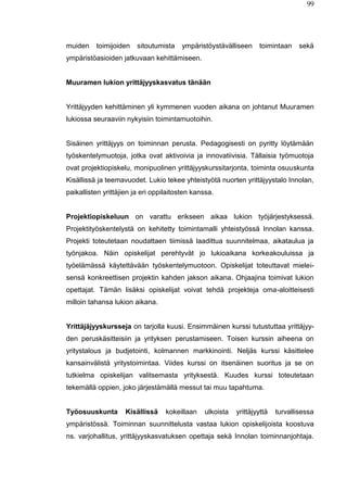 99
muiden toimijoiden sitoutumista ympäristöystävälliseen toimintaan sekä
ympäristöasioiden jatkuvaan kehittämiseen.
Muuramen lukion yrittäjyyskasvatus tänään
Yrittäjyyden kehittäminen yli kymmenen vuoden aikana on johtanut Muuramen
lukiossa seuraaviin nykyisiin toimintamuotoihin.
Sisäinen yrittäjyys on toiminnan perusta. Pedagogisesti on pyritty löytämään
työskentelymuotoja, jotka ovat aktivoivia ja innovatiivisia. Tällaisia työmuotoja
ovat projektiopiskelu, monipuolinen yrittäjyyskurssitarjonta, toiminta osuuskunta
Kisällissä ja teemavuodet. Lukio tekee yhteistyötä nuorten yrittäjyystalo Innolan,
paikallisten yrittäjien ja eri oppilaitosten kanssa.
Projektiopiskeluun on varattu erikseen aikaa lukion työjärjestyksessä.
Projektityöskentelystä on kehitetty toimintamalli yhteistyössä Innolan kanssa.
Projekti toteutetaan noudattaen tiimissä laadittua suunnitelmaa, aikataulua ja
työnjakoa. Näin opiskelijat perehtyvät jo lukioaikana korkeakouluissa ja
työelämässä käytettävään työskentelymuotoon. Opiskelijat toteuttavat mielei-
sensä konkreettisen projektin kahden jakson aikana. Ohjaajina toimivat lukion
opettajat. Tämän lisäksi opiskelijat voivat tehdä projekteja oma-aloitteisesti
milloin tahansa lukion aikana.
Yrittäjäjyyskursseja on tarjolla kuusi. Ensimmäinen kurssi tutustuttaa yrittäjyy-
den peruskäsitteisiin ja yrityksen perustamiseen. Toisen kurssin aiheena on
yritystalous ja budjetointi, kolmannen markkinointi. Neljäs kurssi käsittelee
kansainvälistä yritystoimintaa. Viides kurssi on itsenäinen suoritus ja se on
tutkielma opiskelijan valitsemasta yrityksestä. Kuudes kurssi toteutetaan
tekemällä oppien, joko järjestämällä messut tai muu tapahtuma.
Työosuuskunta Kisällissä kokeillaan ulkoista yrittäjyyttä turvallisessa
ympäristössä. Toiminnan suunnittelusta vastaa lukion opiskelijoista koostuva
ns. varjohallitus, yrittäjyyskasvatuksen opettaja sekä Innolan toiminnanjohtaja.
 