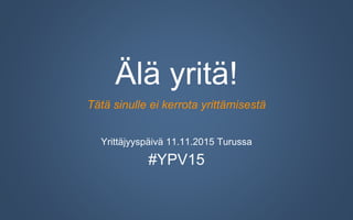 Älä yritä!
Tätä sinulle ei kerrota yrittämisestä
Yrittäjyyspäivä 11.11.2015 Turussa
#YPV15
 