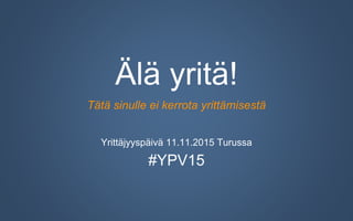Älä yritä!
Tätä sinulle ei kerrota yrittämisestä
Yrittäjyyspäivä 11.11.2015 Turussa
#YPV15
 
