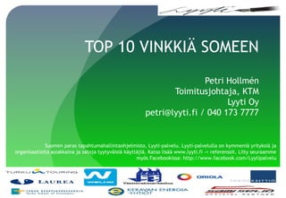 TOP 10 VINKKIÄ SOMEEN
Petri Hollmén
Toimitusjohtaja, KTM
Lyyti Oy
petri@lyyti.fi / 040 173 7777
Suomen paras tapahtumahallintaohjelmisto, Lyyti-palvelu. Lyyti-palvelulla on kymmeniä yrityksiä ja
organisaatioita asiakkaina ja satoja tyytyväisiä käyttäjiä. Katso lisää www.lyyti.fi -> referenssit. Liity seuraamme
myös Facebookissa: http://www.facebook.com/Lyytipalvelu
 