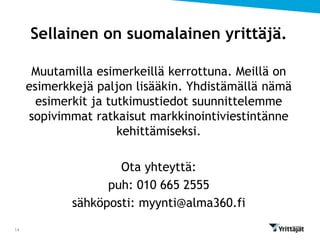 Sellainen on suomalainen yrittäjä.

      Muutamilla esimerkeillä kerrottuna. Meillä on
     esimerkkejä paljon lisääkin. Yhdistämällä nämä
       esimerkit ja tutkimustiedot suunnittelemme
     sopivimmat ratkaisut markkinointiviestintänne
                      kehittämiseksi.

                     Ota yhteyttä:
                   puh: 010 665 2555
             sähköposti: myynti@alma360.fi
14
 