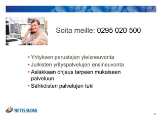 Soita meille: 0295 020 500


• Yrityksen perustajan yleisneuvonta
• Julkisten yrityspalvelujen ensineuvonta
• Asiakkaan ohjaus tarpeen mukaiseen
  palveluun
• Sähköisten palvelujen tuki




                                            5.
 