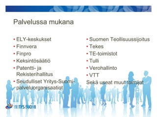 Palvelussa mukana

• ELY-keskukset                    • Suomen Teollisuussijoitus
• Finnvera                         • Tekes
• Finpro                           • TE-toimistot
• Keksintösäätiö                   • Tulli
• Patentti- ja rekisterihallitus   • Verohallinto
• Seudulliset Yritys-Suomi-        • VTT
  palveluorganisaatiot             • Sekä useat muut toimijat


                                                            7.
 