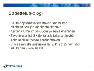 Sadettelua-blogi
• SADe-ohjelmassa kehittävien sähköisten
  asiointipalvelujen ajankohtaiskanava
• Kärkenä Oma Yritys-Suomi ja sen eteneminen
• Tavoitteena lisätä kirjoittajia ja julkaisutiheyttä
• Toiminnallisuudessa parannettavaa
• Viimeisimmällä postauksella (9.11.2012) noin 550
  lukukertaa viikon sisällä




                                                        10.
 