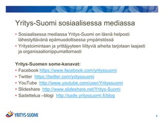 Yritys-Suomi sosiaalisessa mediassa
• Sosiaalisessa mediassa Yritys-Suomi on läsnä helposti
  lähestyttävänä epämuodollisessa ympäristössä
• Yritystoimintaan ja yrittäjyyteen liittyviä aiheita tarjotaan laajasti
  ja organisaatioriippumattomasti

Yritys-Suomen some-kanavat:
• Facebook https://www.facebook.com/yrityssuomi
• Twitter https://twitter.com/yrityssuomi
• YouTube http://www.youtube.com/user/Yrityssuomi
• ݺߣshare http://www.slideshare.net/Yritys-Suomi
• Sadettelua –blogi http://sade.yrityssuomi.fi/blog



                                                                           2.
 