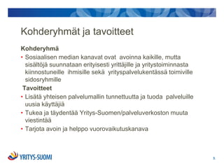 Kohderyhmät ja tavoitteet
Kohderyhmä
• Sosiaalisen median kanavat ovat avoinna kaikille, mutta
  sisältöjä suunnataan erityisesti yrittäjille ja yritystoiminnasta
  kiinnostuneille ihmisille sekä yrityspalvelukentässä toimiville
  sidosryhmille
 Tavoitteet
• Lisätä yhteisen palvelumallin tunnettuutta ja tuoda palveluille
  uusia käyttäjiä
• Tukea ja täydentää Yritys-Suomen/palveluverkoston muuta
  viestintää
• Tarjota avoin ja helppo vuorovaikutuskanava



                                                                      3.
 