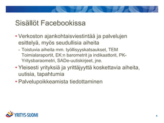Sisällöt Facebookissa
• Verkoston ajankohtaisviestintää ja palvelujen
  esittelyä, myös seudullisia aiheita
 - Toistuvia aiheita mm. työllisyyskatsaukset, TEM
   Toimialaraportit, EK:n barometrit ja indikaattorit, PK-
   Yritysbaraometri, SADe-uutiskirjeet, jne.
• Yleisesti yrityksiä ja yrittäjyyttä koskettavia aiheita,
  uutisia, tapahtumia
• Palvelupoikkeamista tiedottaminen




                                                             4.
 