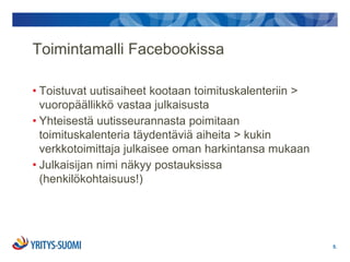 Toimintamalli Facebookissa

• Toistuvat uutisaiheet kootaan toimituskalenteriin >
  vuoropäällikkö vastaa julkaisusta
• Yhteisestä uutisseurannasta poimitaan
  toimituskalenteria täydentäviä aiheita > kukin
  verkkotoimittaja julkaisee oman harkintansa mukaan
• Julkaisijan nimi näkyy postauksissa
  (henkilökohtaisuus!)




                                                        5.
 