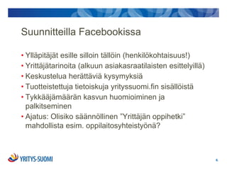 Suunnitteilla Facebookissa

• Ylläpitäjät esille silloin tällöin (henkilökohtaisuus!)
• Yrittäjätarinoita (alkuun asiakasraatilaisten esittelyillä)
• Keskustelua herättäviä kysymyksiä
• Tuotteistettuja tietoiskuja yrityssuomi.fin sisällöistä
• Tykkääjämäärän kasvun huomioiminen ja
  palkitseminen
• Ajatus: Olisiko säännöllinen ”Yrittäjän oppihetki”
  mahdollista esim. oppilaitosyhteistyönä?



                                                                6.
 