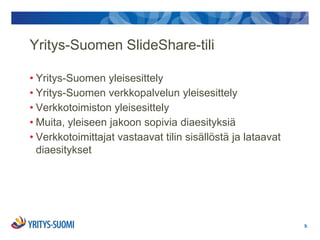 Yritys-Suomen ݺߣShare-tili

• Yritys-Suomen yleisesittely
• Yritys-Suomen verkkopalvelun yleisesittely
• Verkkotoimiston yleisesittely
• Muita, yleiseen jakoon sopivia diaesityksiä
• Verkkotoimittajat vastaavat tilin sisällöstä ja lataavat
  diaesitykset




                                                             9.
 