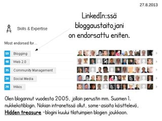 27.8.2013
LinkedIn:ssä
bloggaustaitojani
on endorsattu eniten.
Olen blogannut vuodesta 2005, jolloin perustin mm. Suomen 1.
nukkekotiblogin. Nokian intranetissä ollut, some-asioita käsittelevä,
Hidden treasure -blogini kuului tilatuimpien blogien joukkoon.
 