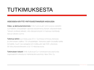 TUTKIMUKSESTA
VIDEOIDEN KÄYTTÖ YRITYSVIESTINNÄSSÄ KASVUSSA

Video- ja äänituotantotoimisto Smile Audiovisualin tutkimuksessa selvitettiin
suomalaisten yrityspäättäjien ajatuksia edustamansa yrityksen yritysviestinnästä.
Tulokset osoittavat selkeästi, että videopanostuksiin on tiedossa merkittävää
kasvua tulevana vuonna.


Tutkimus tehtiin syys-lokakuussa 2012 Suomessa toimivissa yrityksissä
ja tutkimukseen osallistui 155 yrityspäättäjää. Vastauksia saatiin edustajilta kaikilta
toimialoilta. Suurin osa vastaajista toimi teollisuuden alan B2B -yrityksissä.
86 %:lla yrityksistä liikevaihto oli yli 10 miljoonaa euroa.


Tutkimuksen toteutti Smile Audiovisual Oy:n toimeksiannosta asiantuntija-
organisaatioihin erikoistunut markkinatutkimustoimisto Value Clinic Oy.




                                                                                          Smile Audiovisual Oy
 