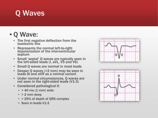 Q Waves
▪ Q Wave:
▪ The first negative deflection from the
isoelectric line
▪ Represents the normal left-to-right
depolarization of the interventricular
septum
▪ Small ‘septal’ Q waves are typically seen in
the left-sided leads (I, aVL, V5 and V6)
▪ Small Q waves are normal in most leads
▪ Deeper Q waves (>2 mm) may be seen in
leads III and aVR as a normal variant
▪ Under normal circumstances, Q waves are
not seen in the right-sided leads (V1-3)
▪ Considered pathological if:
▪ > 40 ms (1 mm) wide
▪ > 2 mm deep
▪ > 25% of depth of QRS complex
▪ Seen in leads V1-3
 