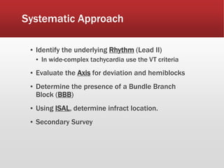 Systematic Approach
▪ Identify the underlying Rhythm (Lead II)
▪ In wide-complex tachycardia use the VT criteria
▪ Evaluate the Axis for deviation and hemiblocks
▪ Determine the presence of a Bundle Branch
Block (BBB)
▪ Using ISAL, determine infract location.
▪ Secondary Survey
 