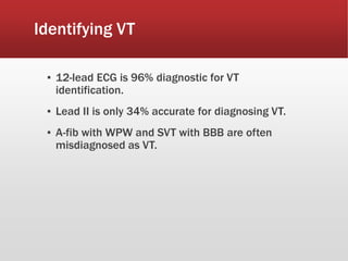 Identifying VT
▪ 12-lead ECG is 96% diagnostic for VT
identification.
▪ Lead II is only 34% accurate for diagnosing VT.
▪ A-fib with WPW and SVT with BBB are often
misdiagnosed as VT.
 