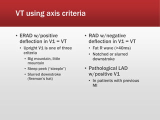VT using axis criteria
▪ ERAD w/positive
deflection in V1 = VT
▪ Upright V1 is one of three
criteria
▪ Big mountain, little
mountain
▪ Steep peek (“steeple”)
▪ Slurred downstroke
(fireman’s hat)
▪ RAD w/negative
deflection in V1 = VT
▪ Fat R wave (>40ms)
▪ Notched or slurred
downstroke
▪ Pathological LAD
w/positive V1
▪ In patients with previous
MI
 