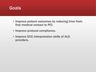 Goals
▪ Improve patient outcomes by reducing time from
first medical contact to PCI.
▪ Improve protocol compliance.
▪ Improve ECG interpretation skills of ALS
providers.
 