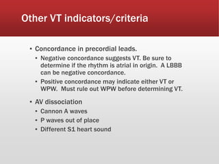 Other VT indicators/criteria
▪ Concordance in precordial leads.
▪ Negative concordance suggests VT. Be sure to
determine if the rhythm is atrial in origin. A LBBB
can be negative concordance.
▪ Positive concordance may indicate either VT or
WPW. Must rule out WPW before determining VT.
▪ AV dissociation
▪ Cannon A waves
▪ P waves out of place
▪ Different S1 heart sound
 