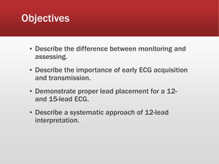 Objectives
▪ Describe the difference between monitoring and
assessing.
▪ Describe the importance of early ECG acquisition
and transmission.
▪ Demonstrate proper lead placement for a 12-
and 15-lead ECG.
▪ Describe a systematic approach of 12-lead
interpretation.
 