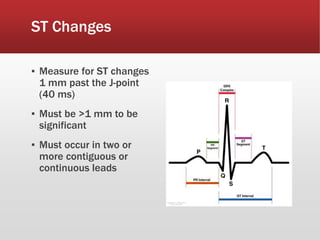 ST Changes
▪ Measure for ST changes
1 mm past the J-point
(40 ms)
▪ Must be >1 mm to be
significant
▪ Must occur in two or
more contiguous or
continuous leads
 
