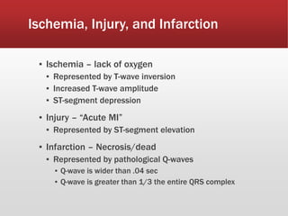 Ischemia, Injury, and Infarction
▪ Ischemia – lack of oxygen
▪ Represented by T-wave inversion
▪ Increased T-wave amplitude
▪ ST-segment depression
▪ Injury – “Acute MI”
▪ Represented by ST-segment elevation
▪ Infarction – Necrosis/dead
▪ Represented by pathological Q-waves
▪ Q-wave is wider than .04 sec
▪ Q-wave is greater than 1/3 the entire QRS complex
 