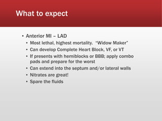 What to expect
▪ Anterior MI – LAD
▪ Most lethal, highest mortality. “Widow Maker”
▪ Can develop Complete Heart Block, VF, or VT
▪ If presents with hemiblocks or BBB; apply combo
pads and prepare for the worst
▪ Can extend into the septum and/or lateral walls
▪ Nitrates are great!
▪ Spare the fluids
 