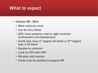What to expect
▪ Inferior MI - RCA
▪ Most common seen
▪ Can be very lethal
▪ 50% have posterior and/or right ventricle
involvement and hypotension
▪ Could also have 1st degree AV block or 2nd degree
type 1 AV block
▪ Nausea is common
▪ Look for RVI with V4R
▪ Nitrates with caution
▪ Fluids may be needed to support BP
 