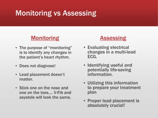Monitoring vs Assessing
Monitoring
▪ The purpose of “monitoring”
is to identify any changes in
the patient’s heart rhythm.
▪ Does not diagnose!
▪ Lead placement doesn’t
matter.
▪ Stick one on the nose and
one on the toes…. V-Fib and
asystole will look the same.
Assessing
▪ Evaluating electrical
changes in a multi-lead
ECG.
▪ Identifying useful and
potentially life-saving
information.
▪ Utilizing this information
to prepare your treatment
plan
▪ Proper lead placement is
absolutely crucial!
 