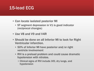 15-lead ECG
▪ Can locate isolated posterior MI
▪ ST segment depression in V1 is good indicator
(reciprocal changes)
▪ Use V8 and V9 and V4R
▪ Should be done on all Inferior MI to look for Right
Ventricular infarction.
▪ 50% of Inferior MI have posterior and/or right
ventricle involvement
▪ RVI is a preload problem and could cause dramatic
hypotension with nitrates.
▪ Clinical signs of RVI include JVD, dry lungs, and
hypotension
 