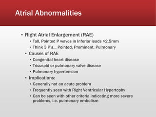Atrial Abnormalities
▪ Right Atrial Enlargement (RAE)
▪ Tall, Pointed P waves in Inferior leads >2.5mm
▪ Think 3 P’s… Pointed, Prominent, Pulmonary
▪ Causes of RAE
▪ Congenital heart disease
▪ Tricuspid or pulmonary valve disease
▪ Pulmonary hypertension
▪ Implications:
▪ Generally not an acute problem
▪ Frequently seen with Right Ventricular Hypertophy
▪ Can be seen with other criteria indicating more severe
problems, i.e. pulmonary embolism
 