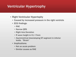 Ventricular Hypertrophy
▪ Right Ventricular Hypertophy
▪ Caused by increased pressure in the right ventricle
▪ ECG findings:
▪ RAE
▪ Narrow QRS
▪ Right Axis Deviation
▪ R wave height in V1 >7mm
▪ Asymmetrical downsloping ST segment in inferior
leads. “Strain”
▪ Implications:
▪ Not an acute problem
▪ Similar causes as RAE
 