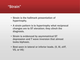 “Strain”
▪ Strain is the hallmark presentation of
hypertrophy.
▪ A strain pattern is to hypertrophy what reciprocal
changes are to ST elevation; they clinch the
diagnosis.
▪ Strain is evidenced by asymmetrical ST
depression and T wave inversion that almost
looks biphasic.
▪ Best seen in lateral or inferior leads. (II, III, aVF,
V5, or V6)
 