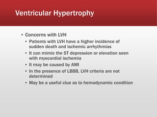 Ventricular Hypertrophy
▪ Concerns with LVH
▪ Patients with LVH have a higher incidence of
sudden death and ischemic arrhythmias
▪ It can mimic the ST depression or elevation seen
with myocardial ischemia
▪ It may be caused by AMI
▪ In the presence of LBBB, LVH criteria are not
determined
▪ May be a useful clue as to hemodynamic condition
 