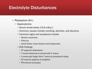 Electrolyte Disturbances
▪ Potassium (K+)
▪ Hypokalemia
▪ Serum levels below 3.5-5 mEq/L
▪ Common causes include vomiting, diarrhea, and diuretics
▪ Common signs and symptoms include
▪ Muscle weakness
▪ Polyuria
▪ Atrial flutter, heart blocks and bradycardia
▪ ECG findings
▪ ST segment depression
▪ T waves flattened or joined with U waves
▪ U waves get larger than T wave as potassium drops
▪ QT interval appears to lengthen
▪ PR interval increases
 