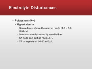 Electrolyte Disturbances
▪ Potassium (K+)
▪ Hyperkalemia
▪ Serum levels above the normal range (3.5 – 5.0
mEq/L)
▪ Most commonly caused by renal failure
▪ SA node can quit at 7.5 mEq/L
▪ VF or asystole at 10-12 mEq/L
 