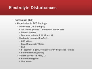 Electrolyte Disturbances
▪ Potassium (K+)
▪ Hyperkalemia ECG findings
▪ Mild cases (<6.5 mEq/L)
▪ Tall tented “peaked” T waves with narrow base
▪ Normal P waves
▪ Best seen in leads II, III, V2 and V4
▪ Moderate cases (<8 mEq/L)
▪ QRS widens
▪ Broad S waves in V leads
▪ LAD
▪ ST segment is gone, contiguous with the peaked T waves
▪ P waves start to go away
▪ Severe cases (>8 mEq/L)
▪ P waves disappear
▪ Sine waves
 