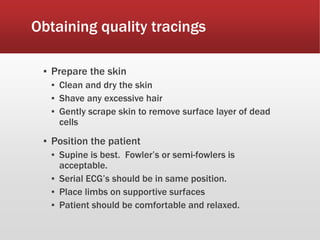 Obtaining quality tracings
▪ Prepare the skin
▪ Clean and dry the skin
▪ Shave any excessive hair
▪ Gently scrape skin to remove surface layer of dead
cells
▪ Position the patient
▪ Supine is best. Fowler’s or semi-fowlers is
acceptable.
▪ Serial ECG’s should be in same position.
▪ Place limbs on supportive surfaces
▪ Patient should be comfortable and relaxed.
 