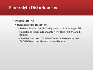 Electrolyte Disturbances
▪ Potassium (K+)
▪ Hyperkalemia Treatment
▪ Sodium Bicarb 100-150 mEq added to 1 Liter bag of NS
▪ Consider IV Calcium Gluconate 10% 10-30 ml IV over 1-5
minutes
▪ Consider Glucose 10% 200-500 ml in 30 minutes and
500-1000 ml over the next several hours
 