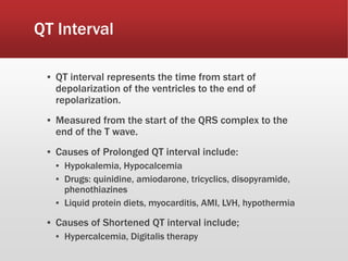 QT Interval
▪ QT interval represents the time from start of
depolarization of the ventricles to the end of
repolarization.
▪ Measured from the start of the QRS complex to the
end of the T wave.
▪ Causes of Prolonged QT interval include:
▪ Hypokalemia, Hypocalcemia
▪ Drugs: quinidine, amiodarone, tricyclics, disopyramide,
phenothiazines
▪ Liquid protein diets, myocarditis, AMI, LVH, hypothermia
▪ Causes of Shortened QT interval include;
▪ Hypercalcemia, Digitalis therapy
 