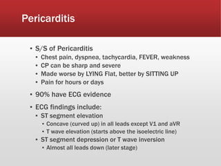 Pericarditis
▪ S/S of Pericarditis
▪ Chest pain, dyspnea, tachycardia, FEVER, weakness
▪ CP can be sharp and severe
▪ Made worse by LYING Flat, better by SITTING UP
▪ Pain for hours or days
▪ 90% have ECG evidence
▪ ECG findings include:
▪ ST segment elevation
▪ Concave (curved up) in all leads except V1 and aVR
▪ T wave elevation (starts above the isoelectric line)
▪ ST segment depression or T wave inversion
▪ Almost all leads down (later stage)
 