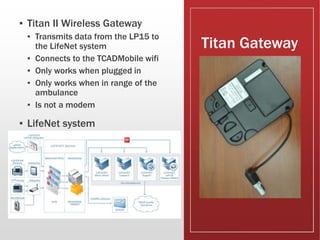 Titan Gateway
▪ Titan II Wireless Gateway
▪ Transmits data from the LP15 to
the LifeNet system
▪ Connects to the TCADMobile wifi
▪ Only works when plugged in
▪ Only works when in range of the
ambulance
▪ Is not a modem
▪ LifeNet system
 