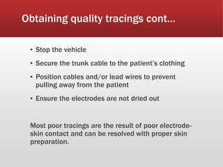 Obtaining quality tracings cont…
▪ Stop the vehicle
▪ Secure the trunk cable to the patient’s clothing
▪ Position cables and/or lead wires to prevent
pulling away from the patient
▪ Ensure the electrodes are not dried out
Most poor tracings are the result of poor electrode-
skin contact and can be resolved with proper skin
preparation.
 