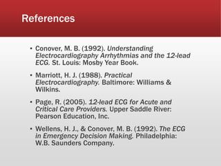 References
▪ Conover, M. B. (1992). Understanding
Electrocardiography Arrhythmias and the 12-lead
ECG. St. Louis: Mosby Year Book.
▪ Marriott, H. J. (1988). Practical
Electrocardiography. Baltimore: Williams &
Wilkins.
▪ Page, R. (2005). 12-lead ECG for Acute and
Critical Care Providers. Upper Saddle River:
Pearson Education, Inc.
▪ Wellens, H. J., & Conover, M. B. (1992). The ECG
in Emergency Decision Making. Philadelphia:
W.B. Saunders Company.
 