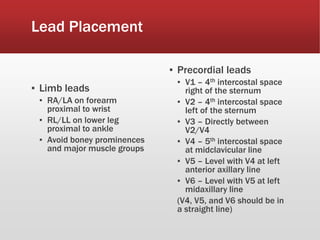 Lead Placement
▪ Limb leads
▪ RA/LA on forearm
proximal to wrist
▪ RL/LL on lower leg
proximal to ankle
▪ Avoid boney prominences
and major muscle groups
▪ Precordial leads
▪ V1 – 4th intercostal space
right of the sternum
▪ V2 – 4th intercostal space
left of the sternum
▪ V3 – Directly between
V2/V4
▪ V4 – 5th intercostal space
at midclavicular line
▪ V5 – Level with V4 at left
anterior axillary line
▪ V6 – Level with V5 at left
midaxillary line
(V4, V5, and V6 should be in
a straight line)
 