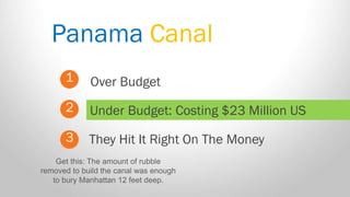 Panama Canal 
1 
2 
3 
Over Budget 
They Hit It Right On The Money 
Under Budget: Costing $23 Million US 
Get this: The amount of rubble removed to build the canal was enough to bury Manhattan 12 feet deep.  