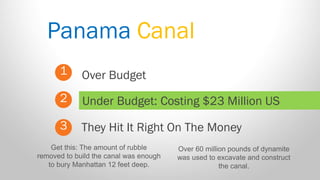 Panama Canal 
1 
2 
3 
Over Budget 
They Hit It Right On The Money 
Under Budget: Costing $23 Million US 
Get this: The amount of rubble removed to build the canal was enough to bury Manhattan 12 feet deep. 
Over 60 million pounds of dynamite was used to excavate and construct the canal.  