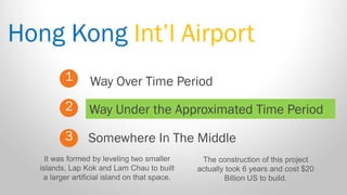 Hong Kong Int’l Airport 
1 
2 
3 
Way Over Time Period 
Somewhere In The Middle 
Way Under the Approximated Time Period 
It was formed by leveling two smaller islands, Lap Kok and Lam Chau to built a larger artificial island on that space. 
The construction of this project actually took 6 years and cost $20 Billion US to build.  