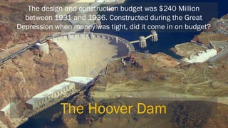 The design and construction budget was $240 Million between 1931 and 1936. Constructed during the Great Depression when money was tight, did it come in on budget? 
The Hoover Dam  