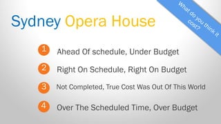 Sydney Opera House 
1 
2 
3 
Ahead Of schedule, Under Budget 
Not Completed, True Cost Was Out Of This World 
Right On Schedule, Right On Budget 
4 
Over The Scheduled Time, Over Budget  